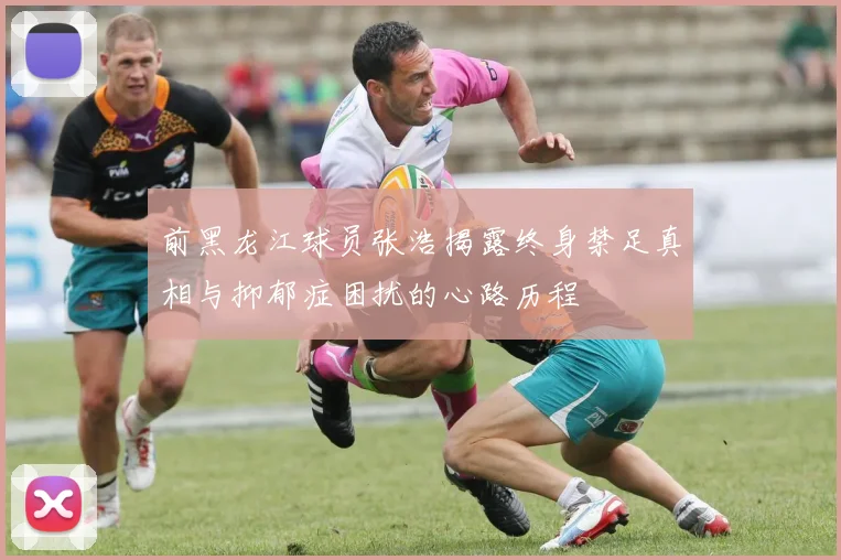 前黑龙江球员张浩揭露终身禁足真相与抑郁症困扰的心路历程