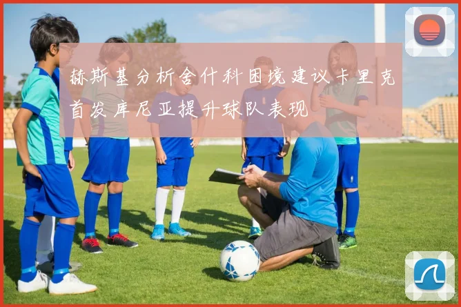 赫斯基分析舍什科困境建议卡里克首发库尼亚提升球队表现