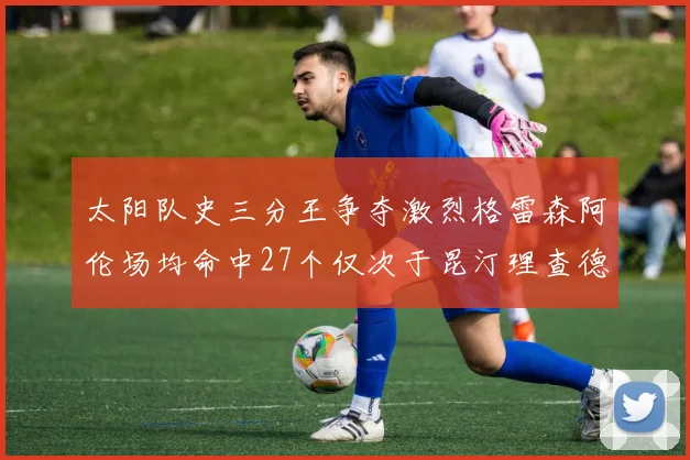 太阳队史三分王争夺激烈格雷森阿伦场均命中27个仅次于昆汀理查德森