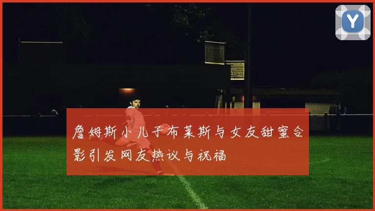 詹姆斯小儿子布莱斯与女友甜蜜合影引发网友热议与祝福