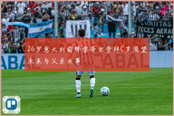 26岁意大利前锋索蒂尔崇拜C罗渴望未来与父亲共事