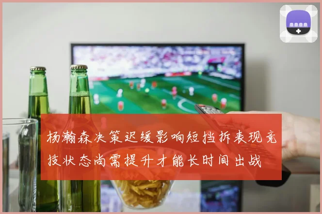 杨瀚森决策迟缓影响短挡拆表现竞技状态尚需提升才能长时间出战