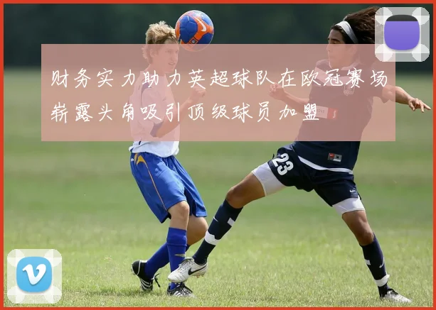 财务实力助力英超球队在欧冠赛场崭露头角吸引顶级球员加盟