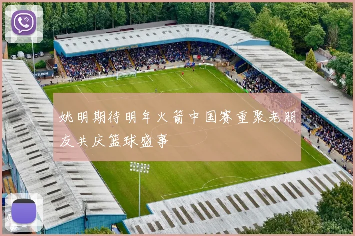 姚明期待明年火箭中国赛重聚老朋友共庆篮球盛事