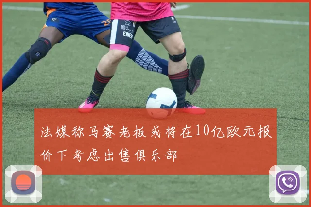 法媒称马赛老板或将在10亿欧元报价下考虑出售俱乐部