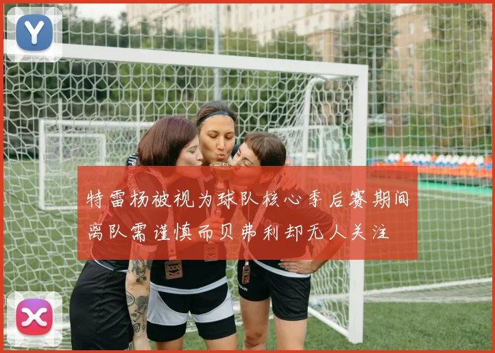 特雷杨被视为球队核心季后赛期间离队需谨慎而贝弗利却无人关注