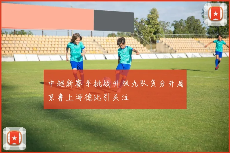 中超新赛季挑战升级九队负分开局京鲁上海德比引关注