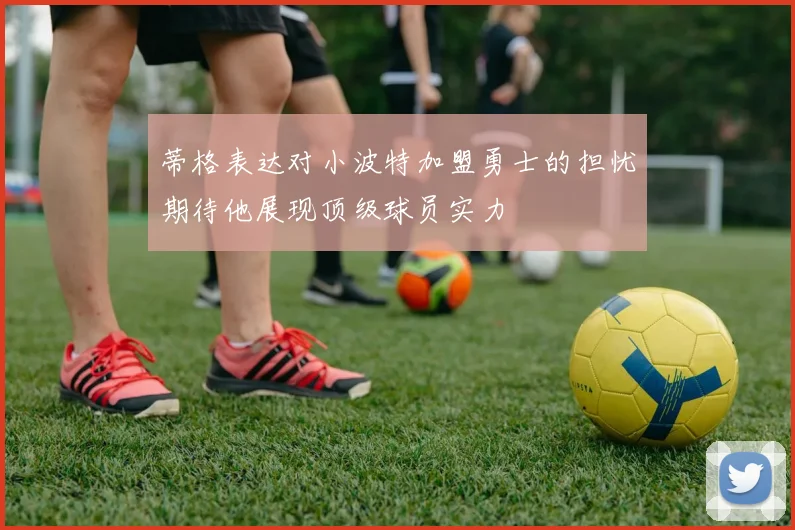 蒂格表达对小波特加盟勇士的担忧期待他展现顶级球员实力